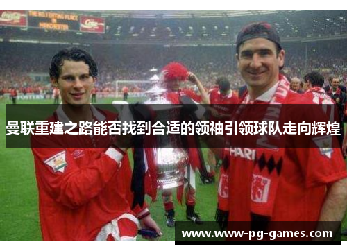 曼联重建之路能否找到合适的领袖引领球队走向辉煌 曼联重建之路能否找到合适的领袖引领球队走向辉煌