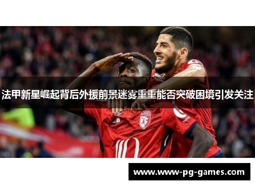 法甲新星崛起背后外援前景迷雾重重能否突破困境引发关注 法甲新星崛起背后外援前景迷雾重重能否突破困境引发关注