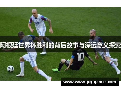 阿根廷世界杯胜利的背后故事与深远意义探索
